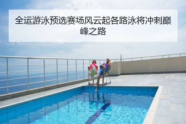 全运游泳预选赛场风云起各路泳将冲刺巅峰之路
