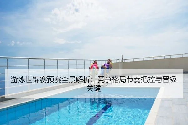 游泳世锦赛预赛全景解析：竞争格局节奏把控与晋级关键