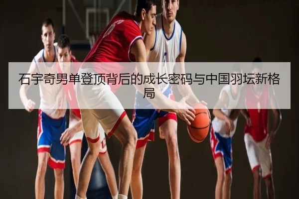 石宇奇男单登顶背后的成长密码与中国羽坛新格局