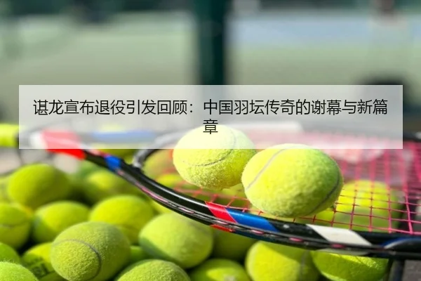 谌龙宣布退役引发回顾：中国羽坛传奇的谢幕与新篇章