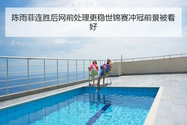 陈雨菲连胜后网前处理更稳世锦赛冲冠前景被看好