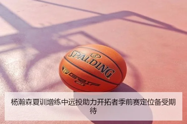 杨瀚森夏训增练中远投助力开拓者季前赛定位备受期待