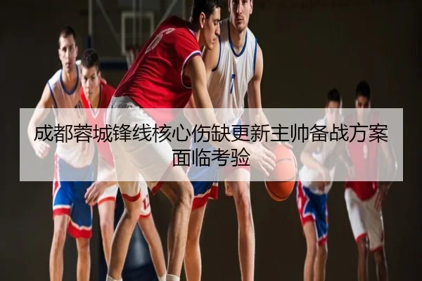 成都蓉城锋线核心伤缺更新主帅备战方案面临考验