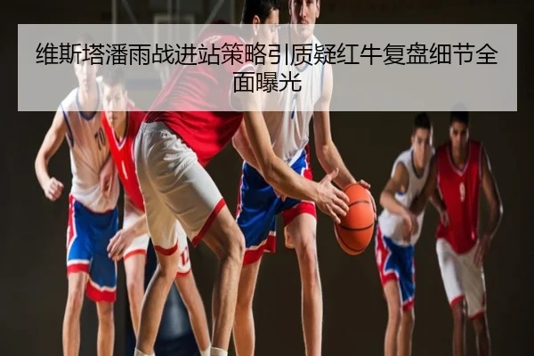 维斯塔潘雨战进站策略引质疑红牛复盘细节全面曝光