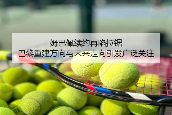 姆巴佩续约再陷拉锯 巴黎重建方向与未来走向引发广泛关注