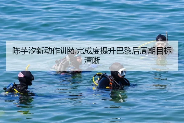陈芋汐新动作训练完成度提升巴黎后周期目标清晰