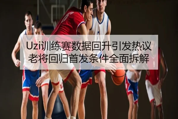 Uzi训练赛数据回升引发热议 老将回归首发条件全面拆解