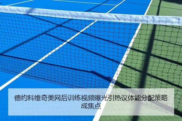 德约科维奇美网后训练视频曝光引热议体能分配策略成焦点