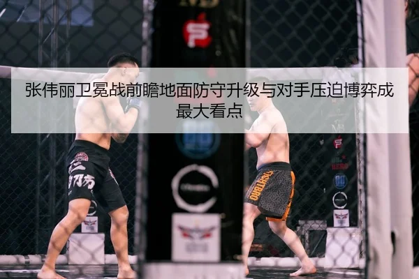 张伟丽卫冕战前瞻地面防守升级与对手压迫博弈成最大看点