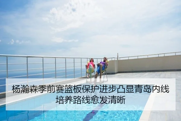 杨瀚森季前赛篮板保护进步凸显青岛内线培养路线愈发清晰