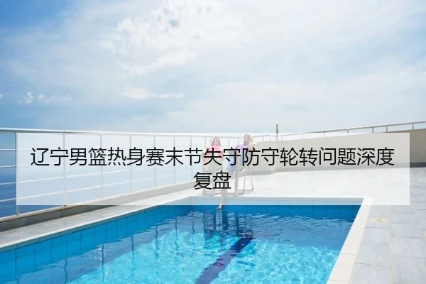 辽宁男篮热身赛末节失守防守轮转问题深度复盘