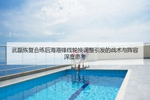 武磊恢复合练后海港锋线轮换调整引发的战术与阵容深度思考